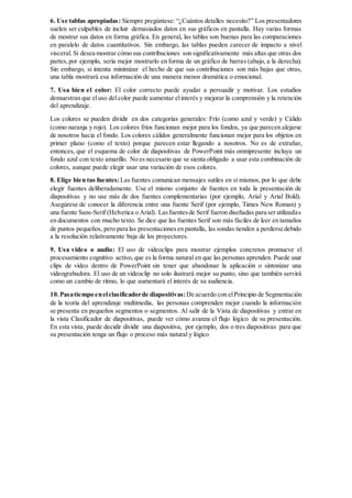 6. Use tablas apropiadas: Siempre pregúntese: “¿Cuántos detalles necesito?” Los presentadores
suelen ser culpables de incluir demasiados datos en sus gráficos en pantalla. Hay varias formas
de mostrar sus datos en forma gráfica. En general, las tablas son buenas para las comparaciones
en paralelo de datos cuantitativos. Sin embargo, las tablas pueden carecer de impacto a nivel
visceral. Si desea mostrar cómo sus contribuciones son significativamente más altas que otras dos
partes,por ejemplo, sería mejor mostrarlo en forma de un gráfico de barras (abajo, a la derecha).
Sin embargo, si intenta minimizar el hecho de que sus contribuciones son más bajas que otras,
una tabla mostrará esa información de una manera menos dramática o emocional.
7. Usa bien el color: El color correcto puede ayudar a persuadir y motivar. Los estudios
demuestran que eluso del color puede aumentar elinterés y mejorar la comprensión y la retención
del aprendizaje.
Los colores se pueden dividir en dos categorías generales: Frío (como azul y verde) y Cálido
(como naranja y rojo). Los colores fríos funcionan mejor para los fondos, ya que parecen alejarse
de nosotros hacia el fondo. Los colores cálidos generalmente funcionan mejor para los objetos en
primer plano (como el texto) porque parecen estar llegando a nosotros. No es de extrañar,
entonces, que el esquema de color de diapositivas de PowerPoint más omnipresente incluya un
fondo azul con texto amarillo. No es necesario que se sienta obligado a usar esta combinación de
colores, aunque puede elegir usar una variación de esos colores.
8. Elige bien tus fuentes:Las fuentes comunican mensajes sutiles en sí mismos, por lo que debe
elegir fuentes deliberadamente. Use el mismo conjunto de fuentes en toda la presentación de
diapositivas y no use más de dos fuentes complementarias (por ejemplo, Arial y Arial Bold).
Asegúrese de conocer la diferencia entre una fuente Serif (por ejemplo, Times New Roman) y
una fuente Sans-Serif (Helvetica o Arial). Lasfuentesde Serif fueron diseñadas para serutilizadas
en documentos con mucho texto. Se dice que las fuentes Serif son más fáciles de leer en tamaños
de puntos pequeños, pero para las presentacionesen pantalla, las sondas tienden a perderse debido
a la resolución relativamente baja de los proyectores.
9. Usa video o audio: El uso de videoclips para mostrar ejemplos concretos promueve el
procesamiento cognitivo activo, que es la forma natural en que las personas aprenden. Puede usar
clips de video dentro de PowerPoint sin tener que abandonar la aplicación o sintonizar una
videograbadora. El uso de un videoclip no solo ilustrará mejor su punto, sino que también servirá
como un cambio de ritmo, lo que aumentará el interés de su audiencia.
10.Pasatiempo enelclasificadorde diapositivas:De acuerdo con elPrincipio de Segmentación
de la teoría del aprendizaje multimedia, las personas comprenden mejor cuando la información
se presenta en pequeños segmentos o segmentos. Al salir de la Vista de diapositivas y entrar en
la vista Clasificador de diapositivas, puede ver cómo avanza el flujo lógico de su presentación.
En esta vista, puede decidir dividir una diapositiva, por ejemplo, dos o tres diapositivas para que
su presentación tenga un flujo o proceso más natural y lógico
 