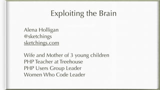 Exploiting the Brain
Alena Holligan 
@sketchings 
sketchings.com
Wife and Mother of 3 young children 
PHP Teacher at Treehouse 
PHP Users Group Leader 
Women Who Code Leader
for Fun and Profit
 