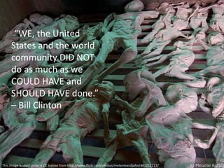 “WE, the United
States and the world
community DID NOT
do as much as we
COULD HAVE and
SHOULD HAVE done.”
– Bill Clinton
This image is used under a CC license from http://www.flickr.com/photos/melanieandjohn/461212212/
 