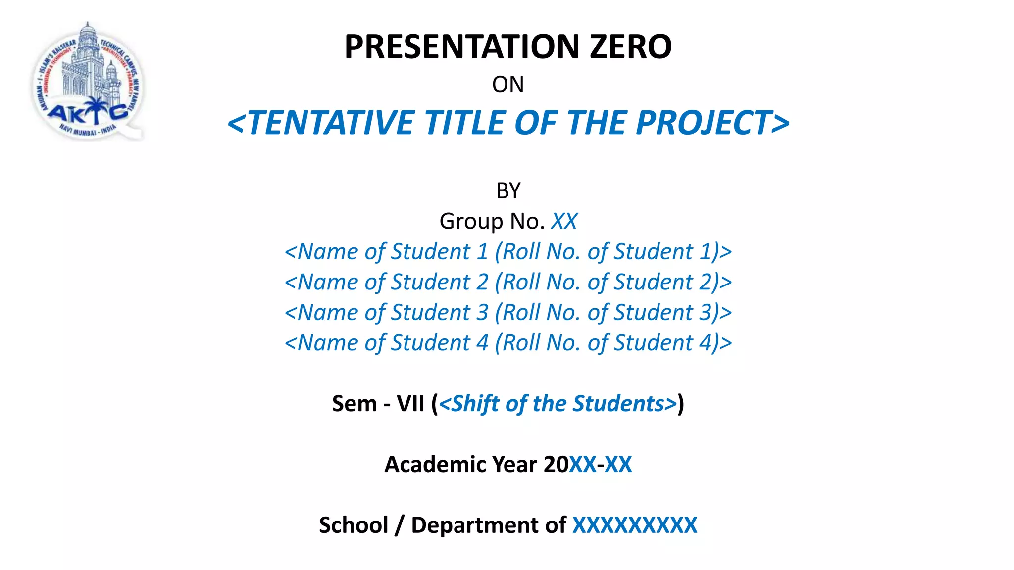 PRESENTATION ZERO
ON
<TENTATIVE TITLE OF THE PROJECT>
BY
Group No. XX
<Name of Student 1 (Roll No. of Student 1)>
<Name of Student 2 (Roll No. of Student 2)>
<Name of Student 3 (Roll No. of Student 3)>
<Name of Student 4 (Roll No. of Student 4)>
Sem - VII (<Shift of the Students>)
Academic Year 20XX-XX
School / Department of XXXXXXXXX
 