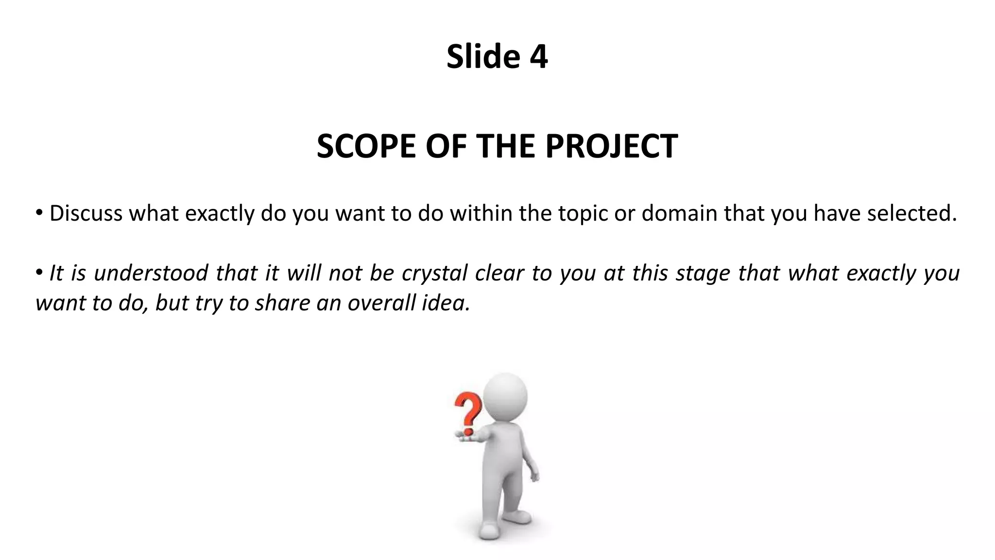 Slide 4
SCOPE OF THE PROJECT
• Discuss what exactly do you want to do within the topic or domain that you have selected.
• It is understood that it will not be crystal clear to you at this stage that what exactly you
want to do, but try to share an overall idea.
 