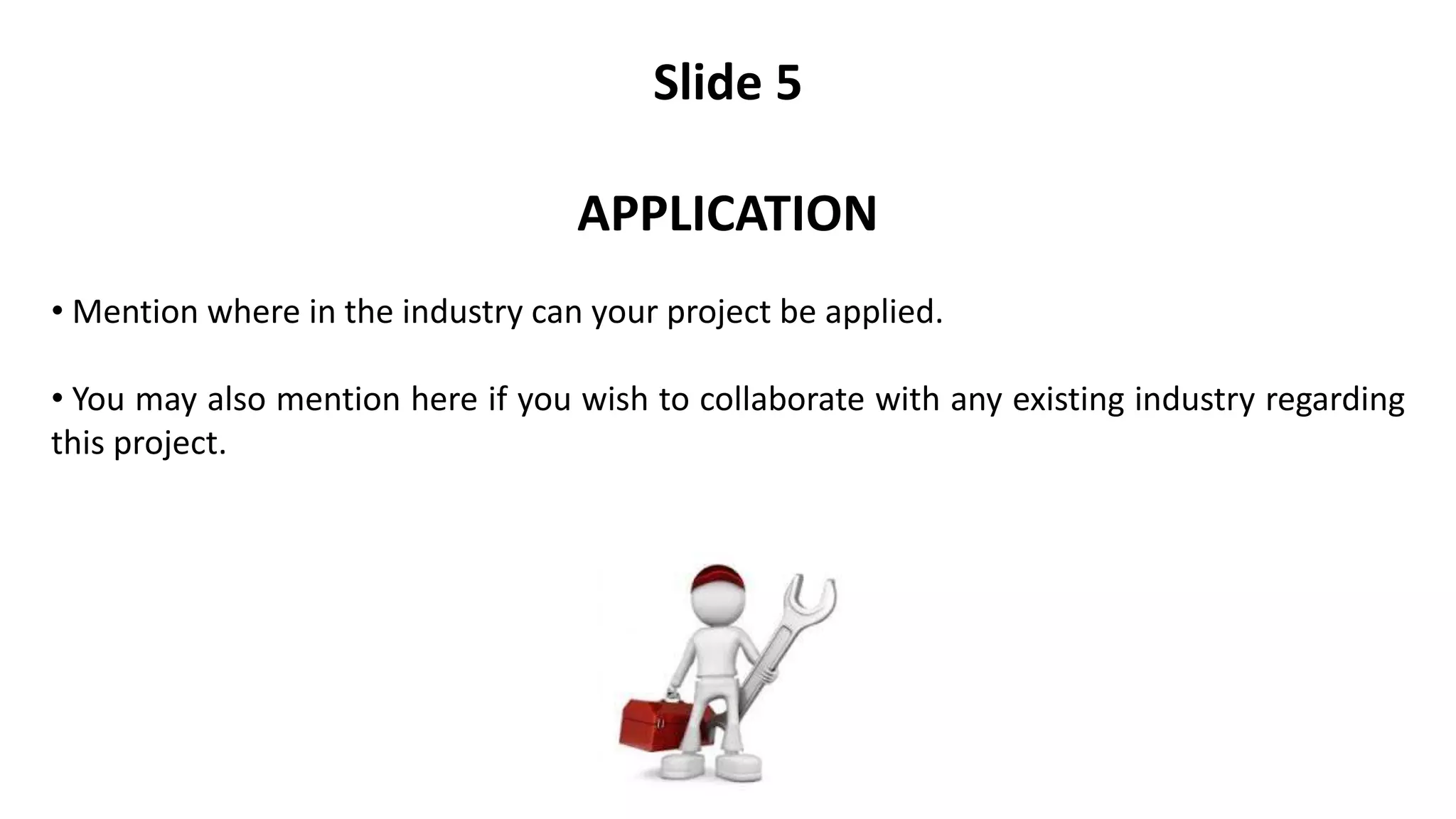 Slide 5
APPLICATION
• Mention where in the industry can your project be applied.
• You may also mention here if you wish to collaborate with any existing industry regarding
this project.
 