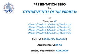 PRESENTATION ZERO
ON
<TENTATIVE TITLE OF THE PROJECT>
BY
Group No. XX
<Name of Student 1 (Roll No. of Student 1)>
<Name of Student 2 (Roll No. of Student 2)>
<Name of Student 3 (Roll No. of Student 3)>
<Name of Student 4 (Roll No. of Student 4)>
Sem - VII (<Shift of the Students>)
Academic Year 20XX-XX
School / Department of XXXXXXXXX
 