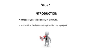 Slide 1
INTRODUCTION
• Introduce your topic briefly in 1 minute.
• Just outline the basic concept behind your project.
 