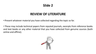 Slide 2
REVIEW OF LITERATURE
• Present whatever material you have collected regarding the topic so far.
• These may include technical papers from reputed journals, excerpts from reference books
and text books or any other material that you have collected from genuine sources (both
online and offline).
 