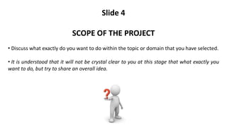 Slide 4
SCOPE OF THE PROJECT
• Discuss what exactly do you want to do within the topic or domain that you have selected.
• It is understood that it will not be crystal clear to you at this stage that what exactly you
want to do, but try to share an overall idea.
 