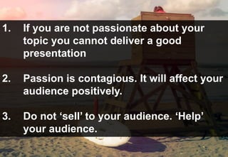 1. If you are not passionate about your
topic you cannot deliver a good
presentation
2. Passion is contagious. It will affect your
audience positively.
3. Do not ‘sell’ to your audience. ‘Help’
your audience.
 