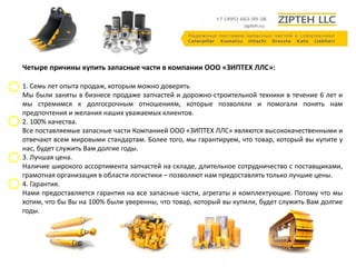 Четыре причины купить запасные части в компании ООО «ЗИПТЕХ ЛЛС»: 
1. Семь лет опыта продаж, которым можно доверять 
Мы были заняты в бизнесе продаже запчастей и дорожно-строительной техники в течение 6 лет и 
мы стремимся к долгосрочным отношениям, которые позволяли и помогали понять нам 
предпочтения и желания наших уважаемых клиентов. 
2. 100% качества. 
Все поставляемые запасные части Компанией ООО «ЗИПТЕХ ЛЛС» являются высококачественными и 
отвечают всем мировыми стандартам. Более того, мы гарантируем, что товар, который вы купите у 
нас, будет служить Вам долгие годы. 
3. Лучшая цена. 
Наличие широкого ассортимента запчастей на складе, длительное сотрудничество с поставщиками, 
грамотная организация в области логистики – позволяют нам предоставлять только лучшие цены. 
4. Гарантия. 
Нами предоставляется гарантия на все запасные части, агрегаты и комплектующие. Потому что мы 
хотим, что бы Вы на 100% были уверенны, что товар, который вы купили, будет служить Вам долгие 
годы. 
 