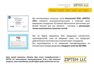 Все поставляемые запасные части Компанией ООО «ЗИПТЕХ 
ЛЛС» являются высококачественными и отвечают всем 
мировыми стандартам. Основной обеспечения запчастями для 
Вашей техники для нас является - поставка и реализация 
только качественных запасных частей. 
Мы не будем предлагать Вам продукцию неизвестных 
производителей, пока не убедимся сами, что продукция 
действительно качественная и соответствует стандартам. 
Все производители и их продукция сертифицированы на 
соответствие международному стандарту качества ISO 9001. 
Цель нашей компании сделать Ваш опыт сотрудничества с 
ZIPTEH LLC максимально положительным. Если у Вас возникли 
вопросы, наши менеджеры всегда будут рады ответить на них. 
 