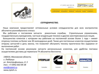 СОТРУДНИЧЕСТВО. 
Наша компания предоставляет оптимальные условия сотрудничества для всех контрагентов 
абсолютно разнообразного статуса. 
Мы работаем и поставляем запчасти ремонтным службам, Строительным управлениям, 
государственным учреждениям, частным владельцам техники и другим заинтересованным лицам. 
Большинство клиентов с которыми мы работаем на постоянной основе более 1 года – имеют 
отсрочку платежа на более чем 30 календарных дней. Также для постоянных клиентов осуществляем 
отгрузку запчастей в день звонка, что позволяет обслужить технику практически без задержки от 
выполнения работ. 
На постоянной основе реализуем запчасти региональным клиентам, для удобства поставки 
осуществляем доставку до терминала ТК абсолютно бесплатно. 
140014, Московская область 
г. Люберцы 
ул. Электрификации, д. 3 
тел.: +7 (495) 663-99-38 
mail@zipteh.ru 
www.zipteh.ru 
