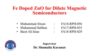 Fe Doped ZnO for Dilute Magnetic
Semiconductors
• Muhammad Ahsan : FA18-RPH-056
• Muhammad Subhan : FA17-RPH-035
• Basit Ali khan : FA18-RPH-029
Supervisor
Dr. Shumaila Karamat
 