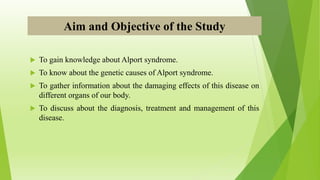 Aim and Objective of the Study
 To gain knowledge about Alport syndrome.
 To know about the genetic causes of Alport syndrome.
 To gather information about the damaging effects of this disease on
different organs of our body.
 To discuss about the diagnosis, treatment and management of this
disease.
 