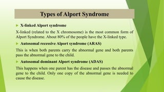 Types of Alport Syndrome
 X-linked Alport syndrome
X-linked (related to the X chromosome) is the most common form of
Alport Syndrome. About 80% of the people have the X-linked type.
 Autosomal recessive Alport syndrome (ARAS)
This is when both parents carry the abnormal gene and both parents
pass the abnormal gene to the child.
 Autosomal dominant Alport syndrome (ADAS)
This happens when one parent has the disease and passes the abnormal
gene to the child. Only one copy of the abnormal gene is needed to
cause the disease.
 
