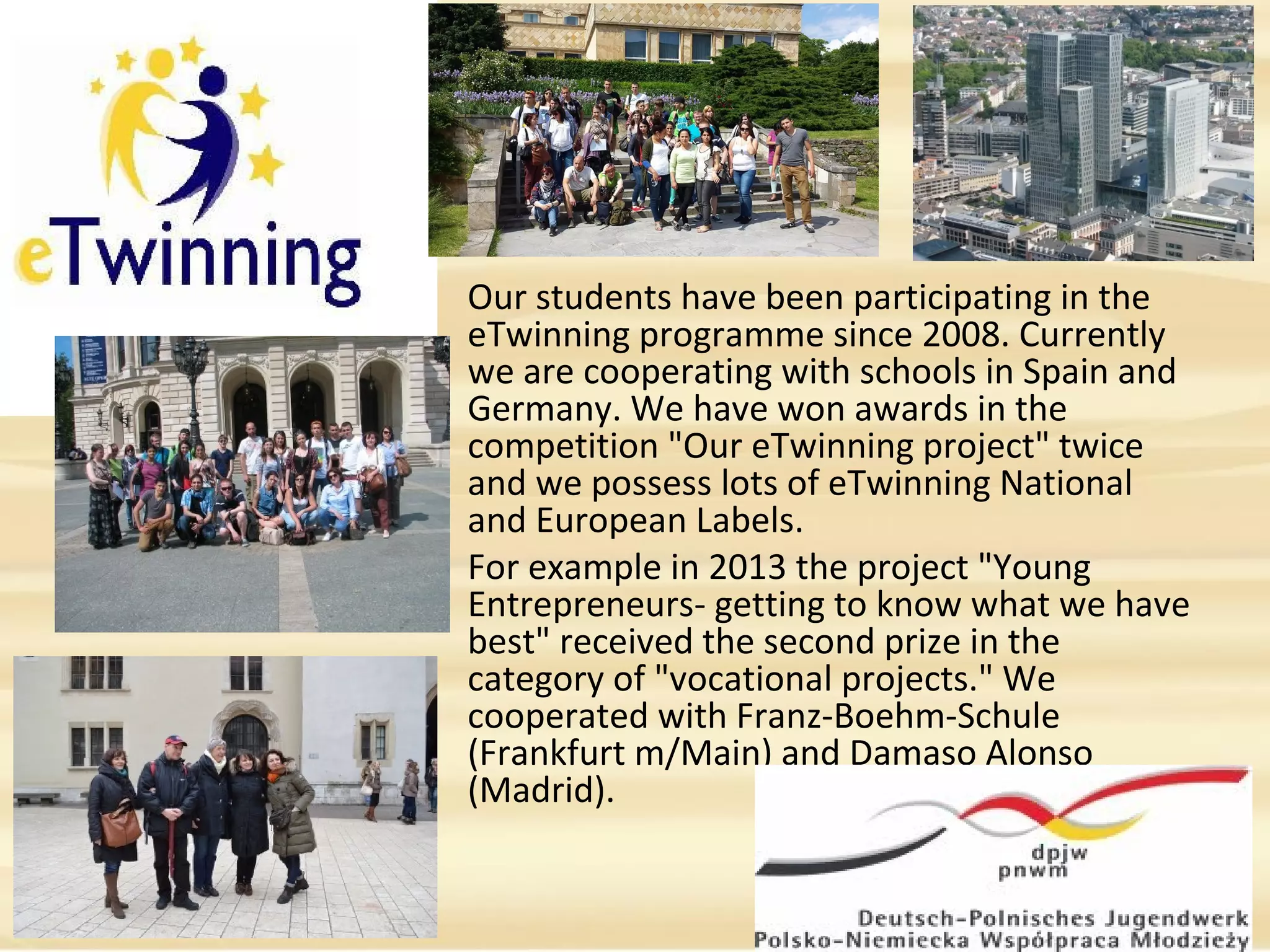 Our students have been participating in the 
eTwinning programme since 2008. Currently 
we are cooperating with schools in Spain and 
Germany. We have won awards in the 
competition "Our eTwinning project" twice 
and we possess lots of eTwinning National 
and European Labels. 
For example in 2013 the project "Young 
Entrepreneurs- getting to know what we have 
best" received the second prize in the 
category of "vocational projects." We 
cooperated with Franz-Boehm-Schule 
(Frankfurt m/Main) and Damaso Alonso 
(Madrid).
 