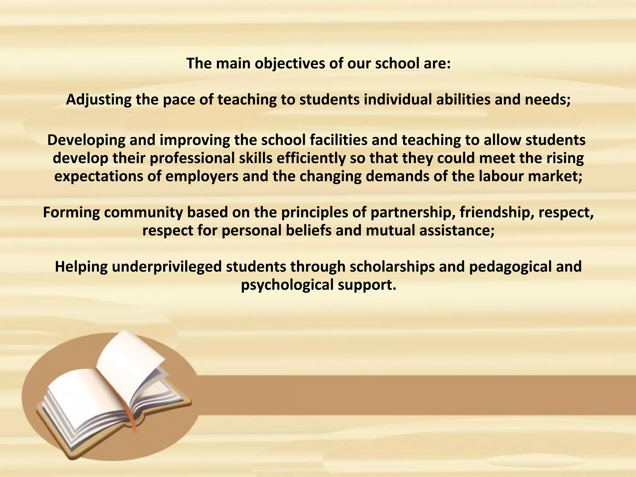 The main objectives of our school are:
Adjusting the pace of teaching to students individual abilities and needs;
Developing and improving the school facilities and teaching to allow students
develop their professional skills efficiently so that they could meet the rising
expectations of employers and the changing demands of the labour market;
Forming community based on the principles of partnership, friendship, respect,
respect for personal beliefs and mutual assistance;
Helping underprivileged students through scholarships and pedagogical and
psychological support.
 