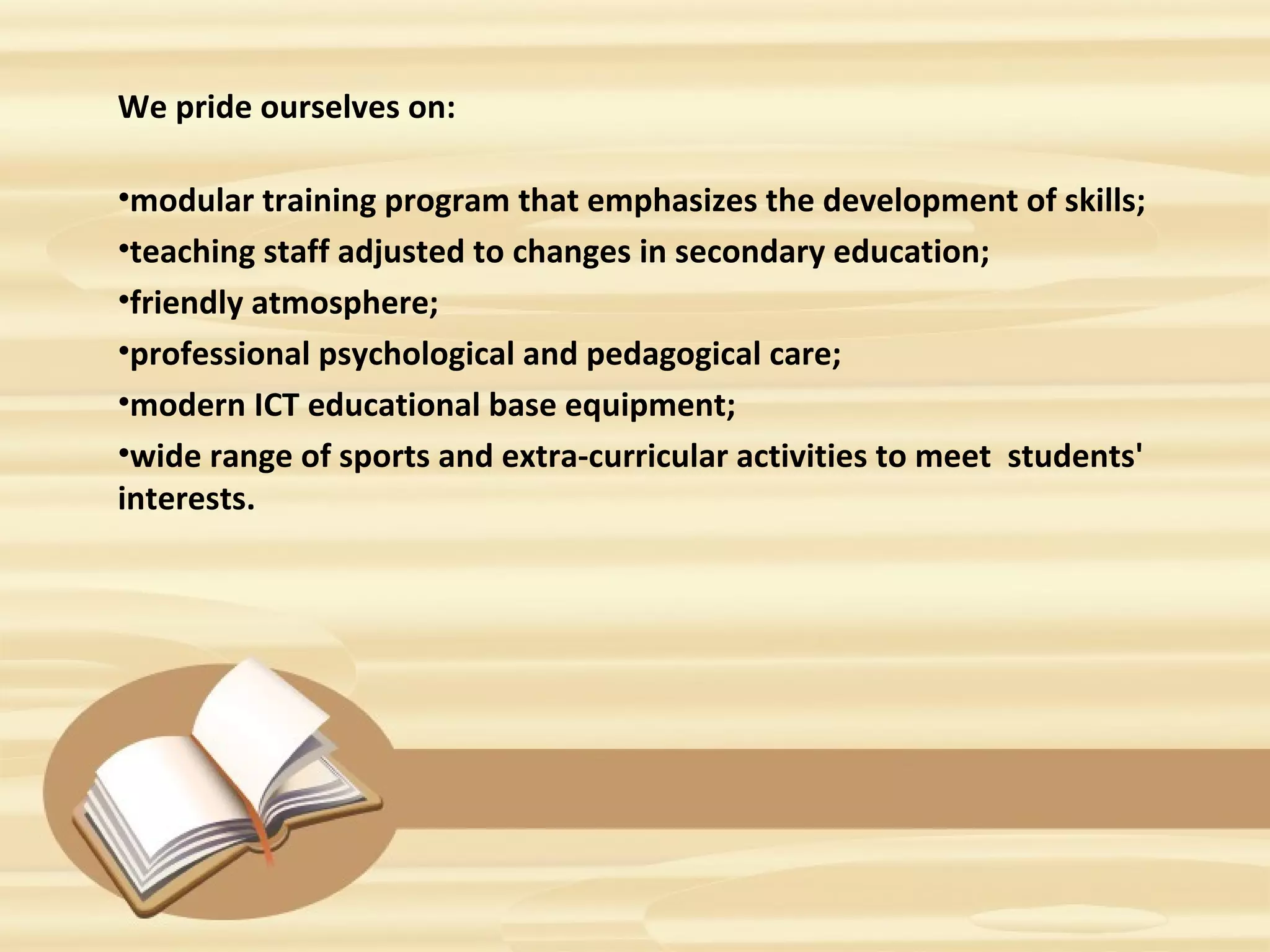 We pride ourselves on:
•modular training program that emphasizes the development of skills;
•teaching staff adjusted to changes in secondary education;
•friendly atmosphere;
•professional psychological and pedagogical care;
•modern ICT educational base equipment;
•wide range of sports and extra-curricular activities to meet students'
interests.
 