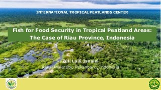 INTERNATIONAL TROPICAL PEATLANDS CENTER
Zuli Laili Isnaini
Riau University, Pekanbaru, Indonesia
Fish for Food Security in Tropical Peatland Areas:
The Case of Riau Province, Indonesia
 