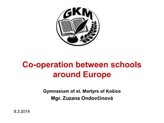 Co-operation between schools
around Europe
Gymnasium of st. Martyrs of Košice
Mgr. Zuzana Ondovčínová
8.3.2014
 