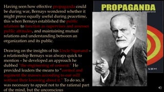 Having seen how effective propaganda could
be during war, Bernays wondered whether it
might prove equally useful during peacetime,
this when Bernays established the public
relations to function as supervises and assesses
public attitudes, and maintaining mutual
relations and understanding between an
organization and its public.
Drawing on the insights of his Uncle Sigmund –
a relationship Bernays was always quick to
mention – he developed an approach he
dubbed “the engineering of consent.” He
provided leaders the means to “control and
regiment the masses according to our will
without their knowing about it.” To do so, it
was necessary to appeal not to the rational part
of the mind, but the unconscious
 