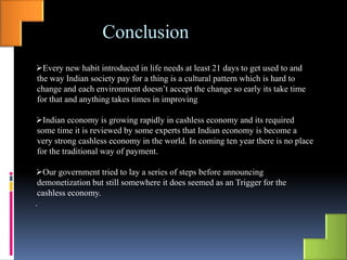 Conclusion
Every new habit introduced in life needs at least 21 days to get used to and
the way Indian society pay for a thing is a cultural pattern which is hard to
change and each environment doesn’t accept the change so early its take time
for that and anything takes times in improving
Indian economy is growing rapidly in cashless economy and its required
some time it is reviewed by some experts that Indian economy is become a
very strong cashless economy in the world. In coming ten year there is no place
for the traditional way of payment.
Our government tried to lay a series of steps before announcing
demonetization but still somewhere it does seemed as an Trigger for the
cashless economy.
.
 