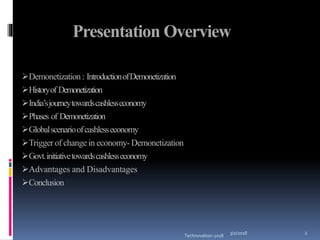 3/2/2018
Technovation-2018
2
Presentation Overview
Demonetization: IntroductionofDemonetization
Historyof Demonetization
India’sjourneytowardscashlesseconomy
Phases of Demonetization
Globalscenarioofcashlesseconomy
Trigger of change in economy- Demonetization
Govt.initiativetowardscashlesseconomy
Advantages and Disadvantages
Conclusion
 