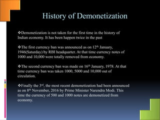 History of Demonetization
Demonetization is not taken for the first time in the history of
Indian economy. It has been happen twice in the past
The first currency ban was announced as on 12th January,
1946(Saturday) by RBI headquarter. At that time currency notes of
1000 and 10,000 were totally removed from economy.
The second currency ban was made on 16th January, 1978. At that
time currency ban was taken 1000, 5000 and 10,000 out of
circulation.
Finally the 3rd, the most recent demonetization had been announced
as on 8th November, 2016 by Prime Minister Narendra Modi. This
time the currency of 500 and 1000 notes are demonetized from
economy.
 