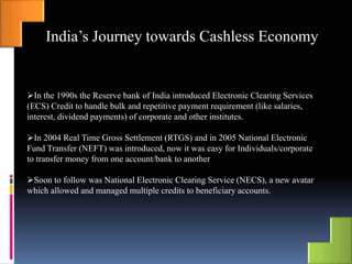 India’s Journey towards Cashless Economy
In the 1990s the Reserve bank of India introduced Electronic Clearing Services
(ECS) Credit to handle bulk and repetitive payment requirement (like salaries,
interest, dividend payments) of corporate and other institutes.
In 2004 Real Time Gross Settlement (RTGS) and in 2005 National Electronic
Fund Transfer (NEFT) was introduced, now it was easy for Individuals/corporate
to transfer money from one account/bank to another
Soon to follow was National Electronic Clearing Service (NECS), a new avatar
which allowed and managed multiple credits to beneficiary accounts.
 