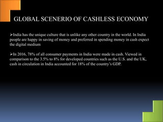 GLOBAL SCENERIO OF CASHLESS ECONOMY
India has the unique culture that is unlike any other country in the world. In India
people are happy in saving of money and preferred in spending money in cash expect
the digital medium
In 2016, 78% of all consumer payments in India were made in cash. Viewed in
comparison to the 3.5% to 8% for developed countries such as the U.S. and the UK,
cash in circulation in India accounted for 18% of the country’s GDP.
 