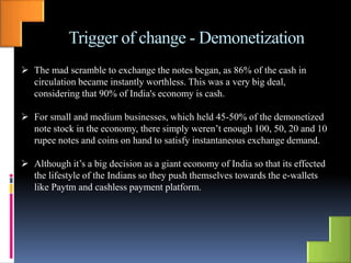 Trigger of change - Demonetization
 The mad scramble to exchange the notes began, as 86% of the cash in
circulation became instantly worthless. This was a very big deal,
considering that 90% of India's economy is cash.
 For small and medium businesses, which held 45-50% of the demonetized
note stock in the economy, there simply weren’t enough 100, 50, 20 and 10
rupee notes and coins on hand to satisfy instantaneous exchange demand.
 Although it’s a big decision as a giant economy of India so that its effected
the lifestyle of the Indians so they push themselves towards the e-wallets
like Paytm and cashless payment platform.
 
