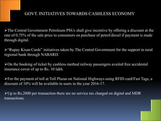 GOVT. INITIATIVES TOWARDS CASHLESS ECONOMY
The Central Government Petroleum PSUs shall give incentive by offering a discount at the
rate of 0.75% of the sale price to consumers on purchase of petrol/diesel if payment is made
through digital.
“Rupay Kisan Cards” initiatives taken by The Central Government for the support in rural
regional bank through NABARD.
On the booking of ticket by cashless method railway passengers availed free accidental
insurance cover of up to Rs. 10 lakh.
For the payment of toll at Toll Plazas on National Highways using RFID card/Fast Tags, a
discount of 10% will be available to users in the year 2016-17.
Up to Rs.2000 per transaction there are no service tax charged on digital and MDR
transactions.
 