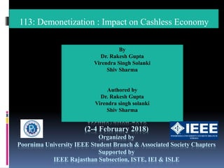 Technovation-2018
(2-4 February 2018)
Organized by
Poornima University IEEE Student Branch & Associated Society Chapters
Supported by
IEEE Rajasthan Subsection, ISTE, IEI & ISLE
113: Demonetization : Impact on Cashless Economy
By
Dr. Rakesh Gupta
Virendra Singh Solanki
Shiv Sharma
Authored by
Dr. Rakesh Gupta
Virendra singh solanki
Shiv Sharma
 