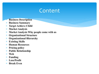  Business Description
 Business Summary
 Target Achieve Child
 Market Analysis
 Market Analysis Why people come with us
 Organizational Structure
 Organizational Hierarchy
 Existing Skills
 Human Resources
 Pricing policy
 Public Relationship
 Web
 Funding
 Loss/Profit
 Break Even
Content
 