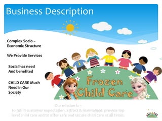 Complex Socio –
Economic Structure
We Provide Services
Social has need
And benefited
CHILD CARE Much
Need in Our
Society
Our mission is –
to fulfill customer expectation, attract & maintained. provide top
level child care and to offer safe and secure child care at all times.
Business Description
 