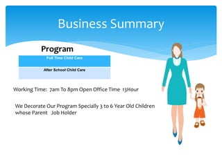 Business Summary
Full Time Child Care
After School Child Care
Working Time: 7am To 8pm Open Office Time 13Hour
Program
We Decorate Our Program Specially 3 to 6 Year Old Children
whose Parent Job Holder
 