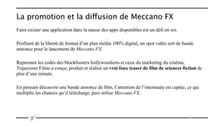 La promotion et la diffusion de Meccano FX
Faire exister une application dans la masse des apps disponibles est un défi en soi.

Profitant de la liberté de format d’un plan média 100% digital, un spot vidéo sert de bande
annonce pour le lancement de Meccano FX.

Reprenant les codes des blockbusters hollywoodiens et ceux du marketing du cinéma,
Trajectoire Films a conçu, produit et réalisé un vrai faux teaser de film de sciences fiction de
plus d’une minute.

En pensant découvrir une bande annonce de film, l’attention de l’internaute est captée, ce qui
multiplie les chances qu’il télécharge, puis utilise Meccano FX.




                                                                                         9
 