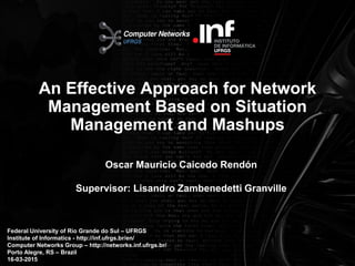 Instituto de Informática – UFRGS
An Effective Approach for Network
Management Based on Situation
Management and Mashups
Oscar Mauricio Caicedo Rendón
Supervisor: Lisandro Zambenedetti Granville
Federal University of Rio Grande do Sul – UFRGS
Institute of Informatics - http://inf.ufrgs.br/en/
Computer Networks Group – http://networks.inf.ufrgs.br/
Porto Alegre, RS – Brazil
16-03-20151
 