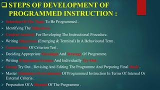  STEPS OF DEVELOPMENT OF
PROGRAMMED INSTRUCTION :
 Selection Of The Topic To Be Programmed .
 Identifying The Objectives .
 Content Analysis For Developing The Instructional Procedure.
 Writing Objectives (Emerging & Terminal) In A Behavioural Term .
 Construction Of Criterion Test .
 Deciding Appropriate Paradigm And Strategy Of Programme.
 Writing Programme Frames And Individually Try Out.
 Group Try Out , Revising And Editing The Programme And Preparing Final Dealt .
 Master Validation Or Evaluation Of Programmed Instruction In Terms Of Internal Or
External Criteria .
 Preparation Of A Manual Of The Programme .
 