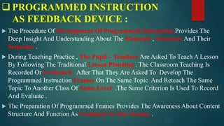  PROGRAMMED INSTRUCTION
AS FEEDBACK DEVICE :
 The Procedure Of Development Of Programmed Instruction Provides The
Deep Insight And Understanding About The Elements , Structure And Their
Sequence .
 During Teaching Practice , The Pupil – Teachers Are Asked To Teach A Lesson
By Following The Traditional Lesson Planning . The Classroom Teaching Is
Recorded Or Evaluated . After That They Are Asked To Develop The
Programmed Instruction Frames On The Same Topic And Reteach The Same
Topic To Another Class Of Same Level .The Same Criterion Is Used To Record
And Evaluate .
 The Preparation Of Programmed Frames Provides The Awareness About Content
Structure And Function As Feedback To The Trainee .
 
