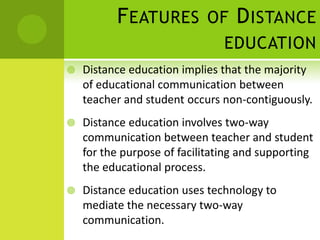 F EATURES         OF    D ISTANCE
                                EDUCATION
   Distance education implies that the majority
    of educational communication between
    teacher and student occurs non-contiguously.
   Distance education involves two-way
    communication between teacher and student
    for the purpose of facilitating and supporting
    the educational process.
   Distance education uses technology to
    mediate the necessary two-way
    communication.
 