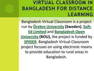 VIRTUAL CLASSROOM IN
BANGLADESH FOR DISTANCE
               LEARNING
Bangladesh Virtual Classroom is a project
run by Örebro University (Sweden), Soft-
    Ed Limited and Bangladesh Open
University (BOU), the project is funded by
  SPIDER. Bangladesh Virtual Classroom
project focuses on using electronic means
  to provide education to rural areas in
               Bangladesh.
 