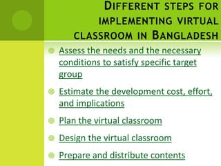 D IFFERENT STEPS FOR
              IMPLEMENTING VIRTUAL
       CLASSROOM IN B ANGLADESH
   Assess the needs and the necessary
    conditions to satisfy specific target
    group
   Estimate the development cost, effort,
    and implications
   Plan the virtual classroom
   Design the virtual classroom
   Prepare and distribute contents
 