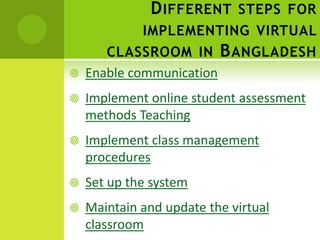 D IFFERENT STEPS FOR
             IMPLEMENTING VIRTUAL
       CLASSROOM IN B ANGLADESH
   Enable communication
   Implement online student assessment
    methods Teaching
   Implement class management
    procedures
   Set up the system
   Maintain and update the virtual
    classroom
 