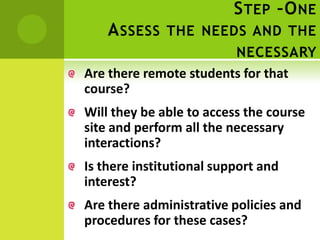 S TEP –O NE
    A SSESS THE NEEDS AND THE
                        NECESSARY
Are there remote students for that
course?
Will they be able to access the course
site and perform all the necessary
interactions?
Is there institutional support and
interest?
Are there administrative policies and
procedures for these cases?
 