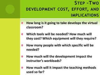 S TEP –T WO
DEVELOPMENT COST, EFFORT, AND
                              IMPLICATIONS
How long is it going to take develops the virtual
classroom?
Which tools will be needed? How much will
they cost? Which equipment will they require?
How many people with which specific will be
needed?
How much will the development impact the
instructor’s workloads?
How much will it impact the teaching methods
used so far?
 
