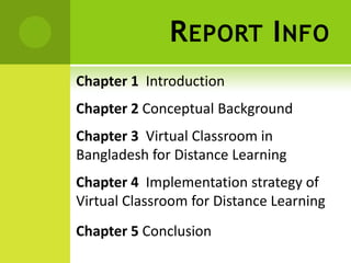 R EPORT I NFO
Chapter 1 Introduction
Chapter 2 Conceptual Background
Chapter 3 Virtual Classroom in
Bangladesh for Distance Learning
Chapter 4 Implementation strategy of
Virtual Classroom for Distance Learning
Chapter 5 Conclusion
 