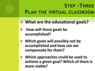 S TEP –T HREE
P LAN THE VIRTUAL CLASSROOM
What are the educational goals?
How will these goals be
accomplished?
Which goals will possibly not be
accomplished and how can we
compensate for them?
Which approaches could be used to
achieve a given goal? Which of them is
more viable?
 