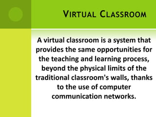 V IRTUAL C LASSROOM

 A virtual classroom is a system that
provides the same opportunities for
 the teaching and learning process,
  beyond the physical limits of the
traditional classroom's walls, thanks
        to the use of computer
      communication networks.
 