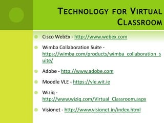 T ECHNOLOGY FOR V IRTUAL
                       C LASSROOM
   Cisco WebEx - http://www.webex.com
   Wimba Collaboration Suite -
    https://wimba.com/products/wimba_collaboration_s
    uite/
   Adobe - http://www.adobe.com
   Moodle VLE - https://vle.wit.ie
   Wiziq -
    http://www.wiziq.com/Virtual_Classroom.aspx
   Visionet - http://www.visionet.in/index.html
 