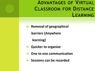 A DVANTAGES OF V IRTUAL
      C LASSROOM FOR D ISTANCE
                     L EARNING

   Removal of geographical
    barriers (Anywhere
    learning)
   Quicker to organize
   One to one communication
   Sessions can be recorded
 