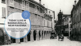 TODAY I LIVE IN 
BAGNACAVALLO, 
NEAR RAVENNA 
I CAN ASSURE YOU THAT IT HASN’T 
CHANGED MUCH FROM WHEN THIS 
PHOTO WAS TAKEN 
 
 